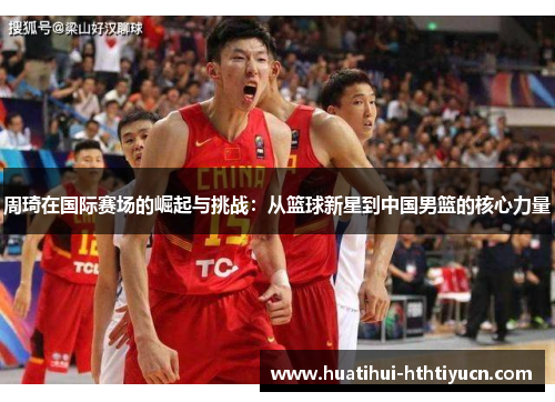 周琦在国际赛场的崛起与挑战：从篮球新星到中国男篮的核心力量